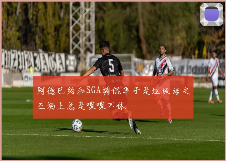 阿德巴约和SGA调侃华子是垃圾话之王场上总是喋喋不休