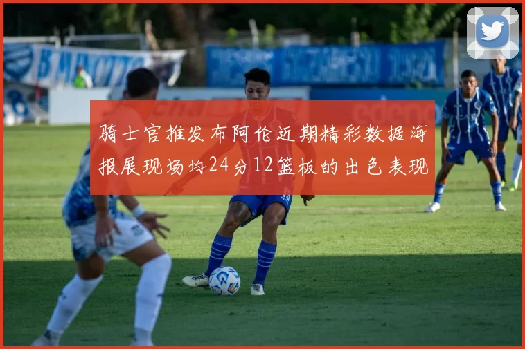 骑士官推发布阿伦近期精彩数据海报展现场均24分12篮板的出色表现