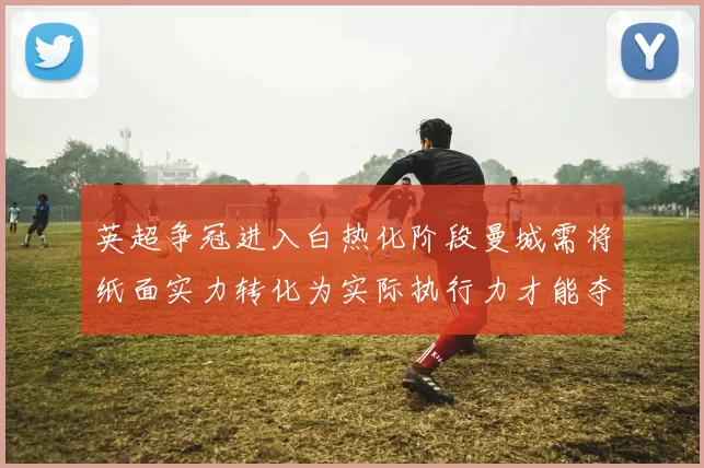 英超争冠进入白热化阶段曼城需将纸面实力转化为实际执行力才能夺冠