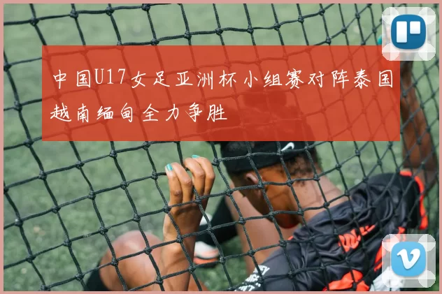 中国U17女足亚洲杯小组赛对阵泰国越南缅甸全力争胜