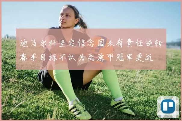 迪马尔科坚定信念国米有责任逆转赛季目标不认为离意甲冠军更近