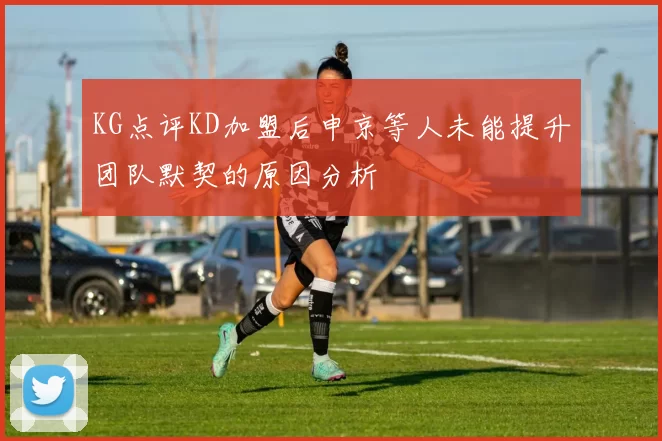 KG点评KD加盟后申京等人未能提升团队默契的原因分析
