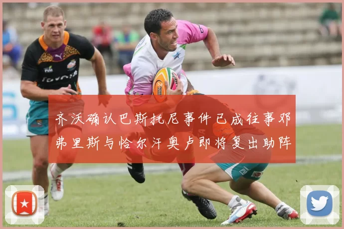 齐沃确认巴斯托尼事件已成往事邓弗里斯与恰尔汗奥卢即将复出助阵