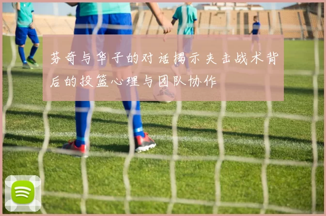 芬奇与华子的对话揭示夹击战术背后的投篮心理与团队协作