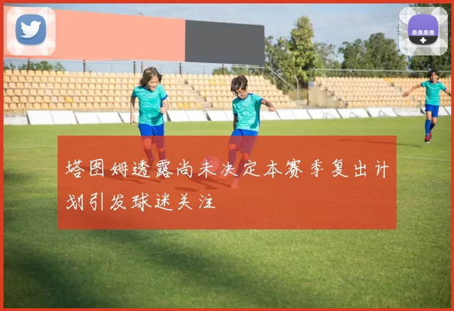 塔图姆透露尚未决定本赛季复出计划引发球迷关注
