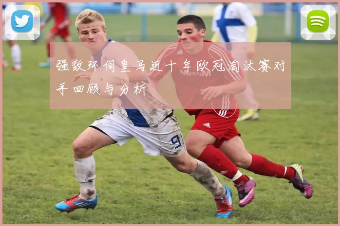 强敌环伺皇马近十年欧冠淘汰赛对手回顾与分析
