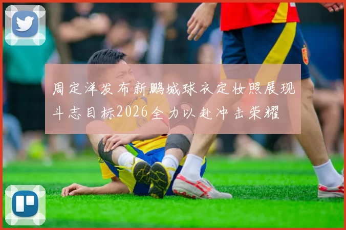 周定洋发布新鹏城球衣定妆照展现斗志目标2026全力以赴冲击荣耀