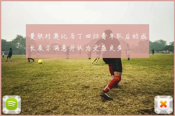 曼联对奥比马丁回归青年队后的成长表示满意并认为受益良多