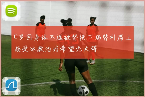 C罗因身体不适被替换下场替补席上接受冰敷治疗希望无大碍