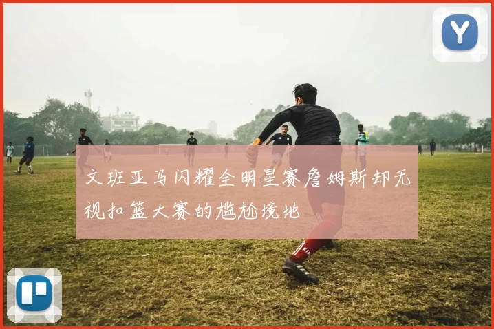 文班亚马闪耀全明星赛詹姆斯却无视扣篮大赛的尴尬境地