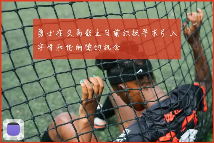 勇士在交易截止日前积极寻求引入字母和伦纳德的机会
