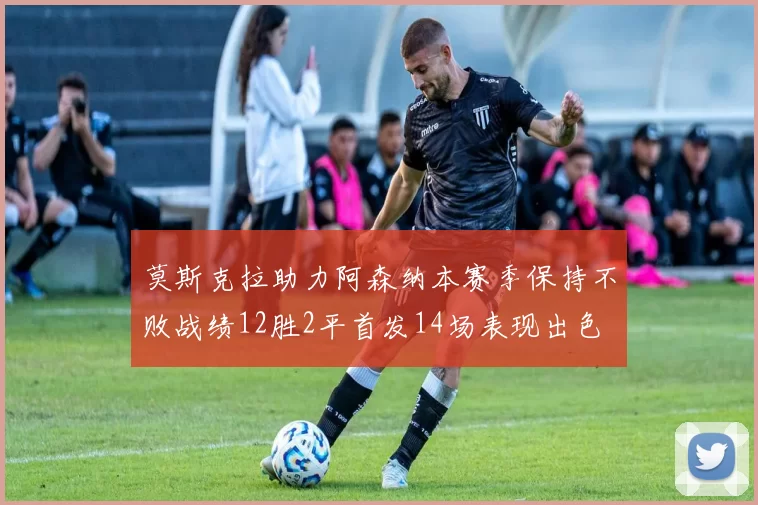 莫斯克拉助力阿森纳本赛季保持不败战绩12胜2平首发14场表现出色