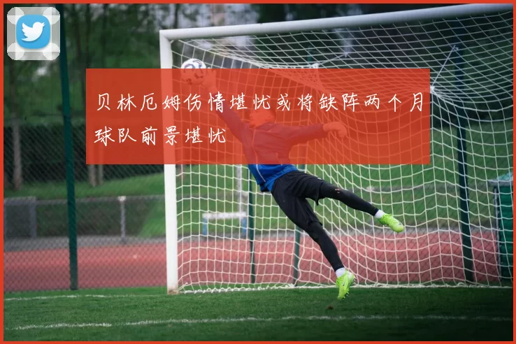 贝林厄姆伤情堪忧或将缺阵两个月球队前景堪忧