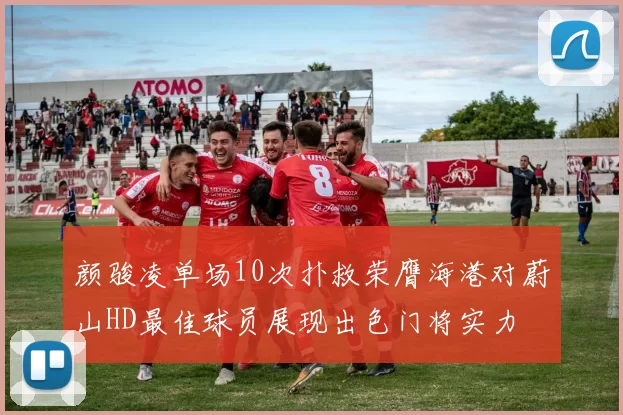 颜骏凌单场10次扑救荣膺海港对蔚山HD最佳球员展现出色门将实力