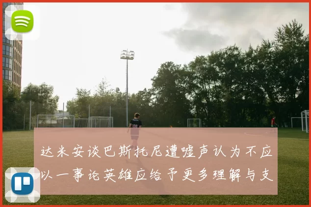 达米安谈巴斯托尼遭嘘声认为不应以一事论英雄应给予更多理解与支持