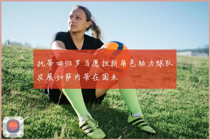 托蒂回归罗马愿担新角色助力球队发展如萨内蒂在国米